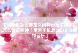 苹果手机怎么自定义闹钟音乐苹果手机怎么设置闹钟「苹果手机怎么自定义闹钟音乐」