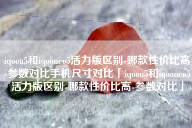 iqoou5和iqooneo5活力版区别-哪款性价比高-参数对比手机尺寸对比「iqoou5和iqooneo5活力版区别-哪款性价比高-参数对比」